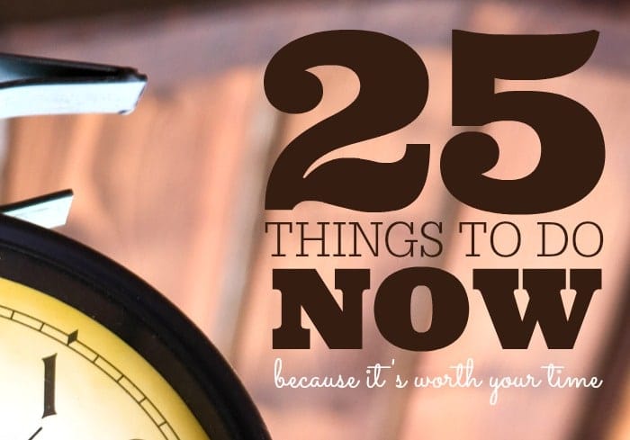 25 Things to Do Now... Because It's Worth Your Time